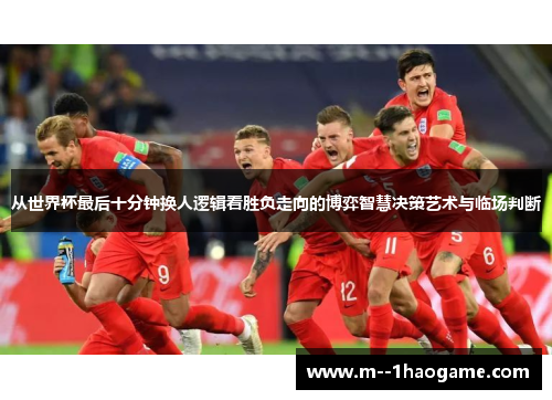 从世界杯最后十分钟换人逻辑看胜负走向的博弈智慧决策艺术与临场判断