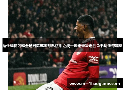 拉什福德闪耀全场对阵韩国球队法甲之战一锤定音决定胜负书写传奇篇章