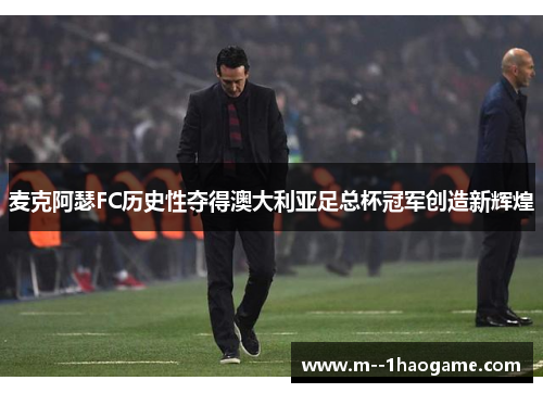 麦克阿瑟FC历史性夺得澳大利亚足总杯冠军创造新辉煌