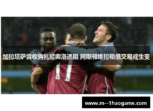 加拉塔萨雷收购扎尼奥洛遇阻 阿斯顿维拉租借交易或生变