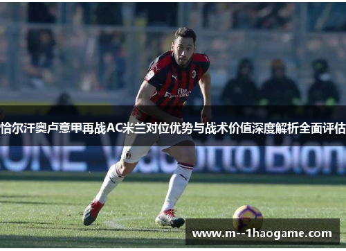 恰尔汗奥卢意甲再战AC米兰对位优势与战术价值深度解析全面评估 恰尔汗奥卢意甲再战AC米兰对位优势与战术价值深度解析全面评估